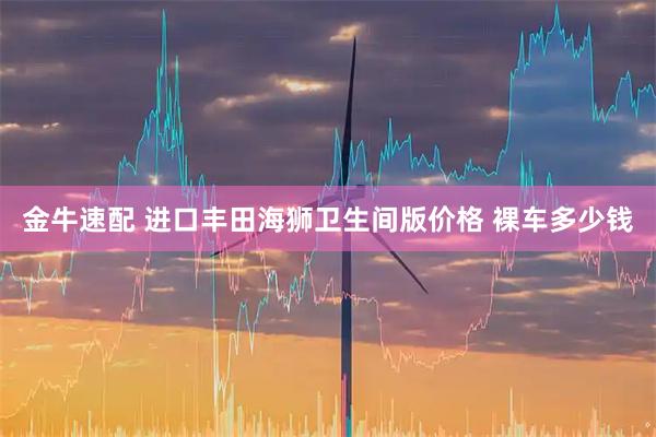 金牛速配 进口丰田海狮卫生间版价格 裸车多少钱