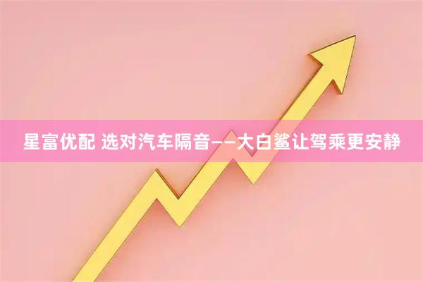 星富优配 选对汽车隔音——大白鲨让驾乘更安静