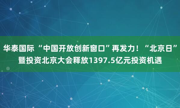 华泰国际 “中国开放创新窗口”再发力！“北京日”暨投资北京大会释放1397.5亿元投资机遇