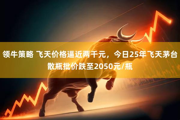 领牛策略 飞天价格逼近两千元，今日25年飞天茅台散瓶批价跌至2050元/瓶