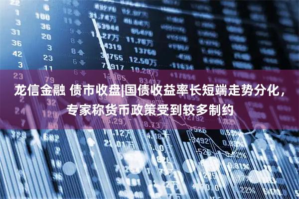 龙信金融 债市收盘|国债收益率长短端走势分化，专家称货币政策受到较多制约