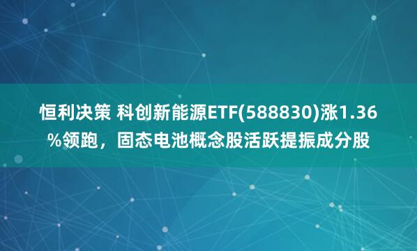 恒利决策 科创新能源ETF(588830)涨1.36%领跑，固态电池概念股活跃提振成分股
