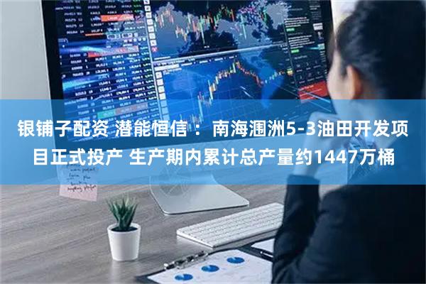 银铺子配资 潜能恒信 ：南海涠洲5-3油田开发项目正式投产 生产期内累计总产量约1447万桶