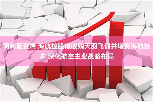明利配资端 海航控股拟收购天羽飞训并增资海航技术 深化航空主业战略布局