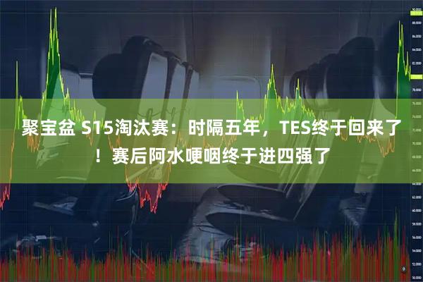 聚宝盆 S15淘汰赛：时隔五年，TES终于回来了！赛后阿水哽咽终于进四强了