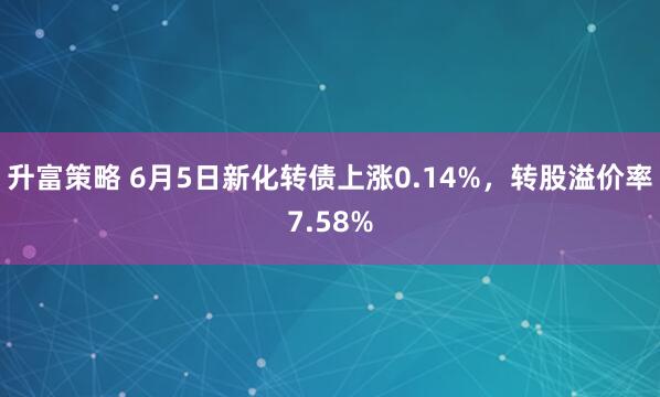 升富策略 6月5日新化转债上涨0.14%，转股溢价率7.58%
