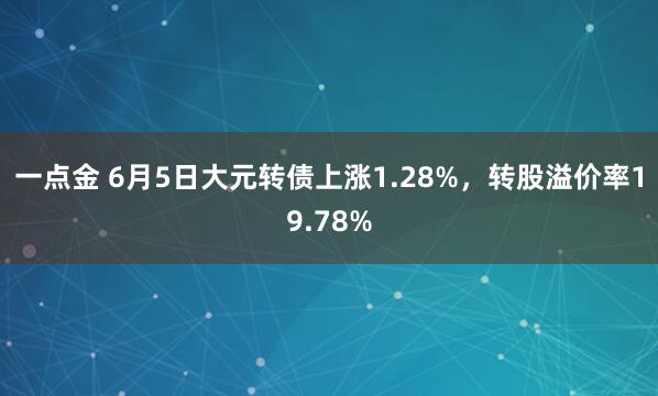 一点金 6月5日大元转债上涨1.28%，转股溢价率19.78%