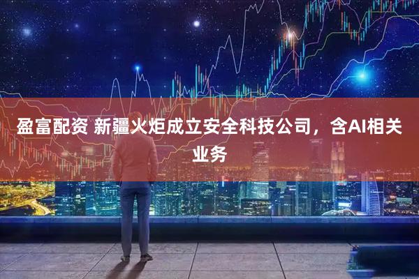 盈富配资 新疆火炬成立安全科技公司，含AI相关业务