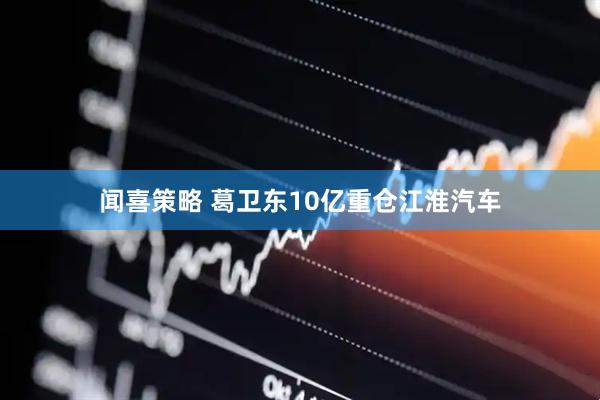 闻喜策略 葛卫东10亿重仓江淮汽车