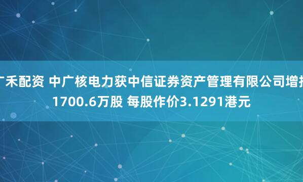 广禾配资 中广核电力获中信证券资产管理有限公司增持1700.6万股 每股作价3.1291港元