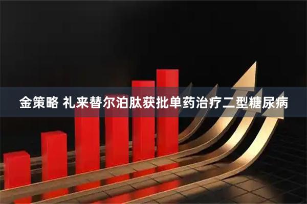 金策略 礼来替尔泊肽获批单药治疗二型糖尿病