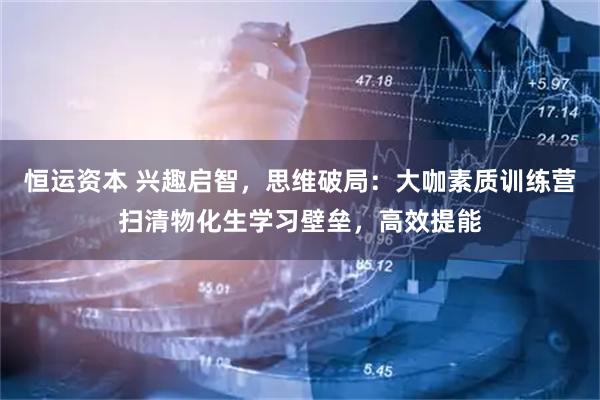 恒运资本 兴趣启智，思维破局：大咖素质训练营扫清物化生学习壁垒，高效提能
