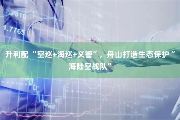 升利配 “空巡+海巡+义警”，舟山打造生态保护“海陆空战队”
