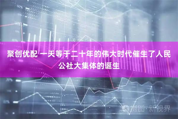 聚创优配 一天等于二十年的伟大时代催生了人民公社大集体的诞生