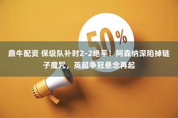 鼎牛配资 保级队补时2-2绝平！阿森纳深陷掉链子魔咒，英超争冠悬念再起