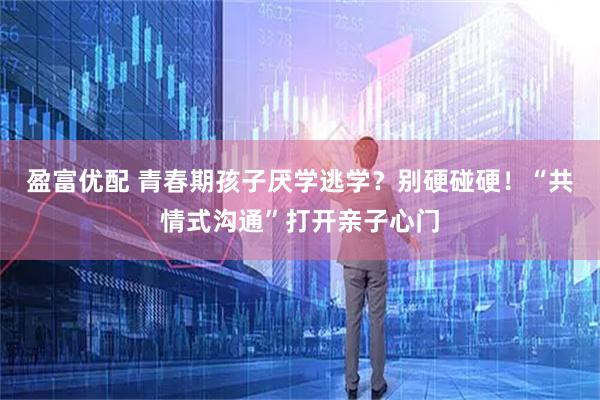 盈富优配 青春期孩子厌学逃学？别硬碰硬！“共情式沟通”打开亲子心门