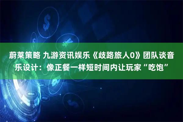 蔚莱策略 九游资讯娱乐《歧路旅人0》团队谈音乐设计：像正餐一样短时间内让玩家“吃饱”