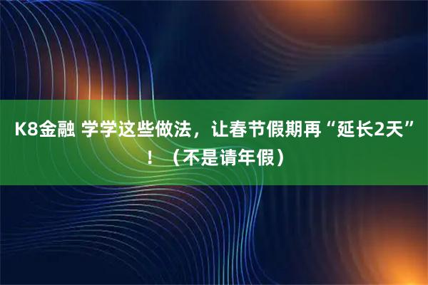 K8金融 学学这些做法，让春节假期再“延长2天”！（不是请年假）