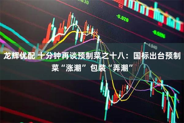 龙辉优配 十分钟再谈预制菜之十八：国标出台预制菜“涨潮” 包装“弄潮”
