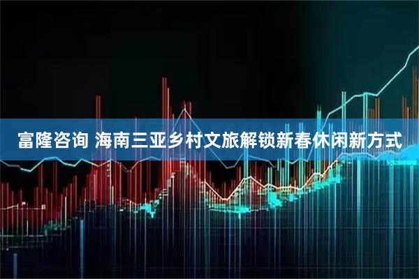 富隆咨询 海南三亚乡村文旅解锁新春休闲新方式
