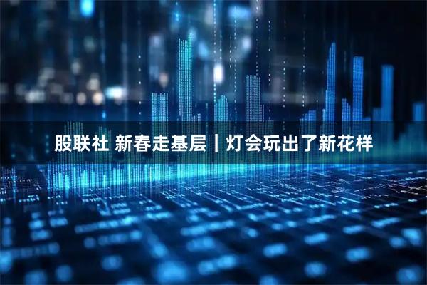股联社 新春走基层｜灯会玩出了新花样