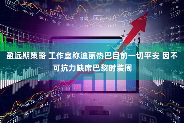 盈远期策略 工作室称迪丽热巴目前一切平安 因不可抗力缺席巴黎时装周
