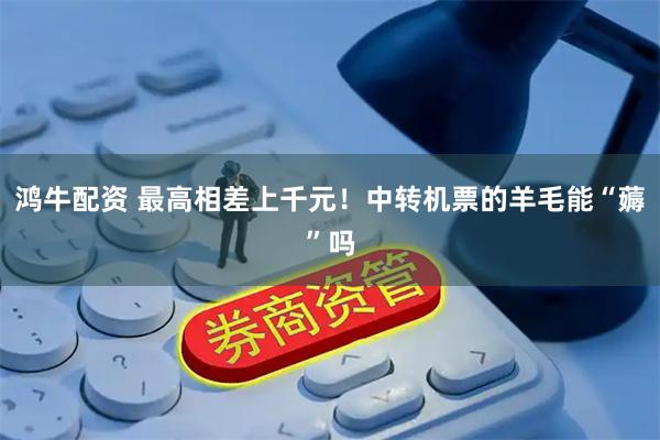 鸿牛配资 最高相差上千元！中转机票的羊毛能“薅”吗
