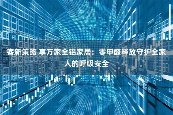 客新策略 享万家全铝家居：零甲醛释放守护全家人的呼吸安全