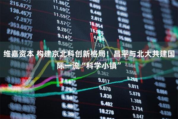 维嘉资本 构建京北科创新格局！昌平与北大共建国际一流“科学小镇”