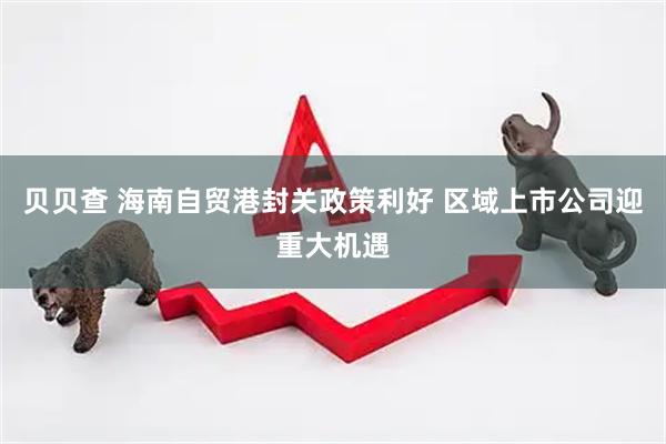贝贝查 海南自贸港封关政策利好 区域上市公司迎重大机遇