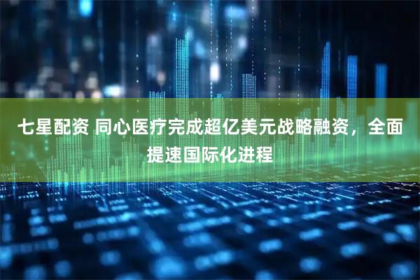 七星配资 同心医疗完成超亿美元战略融资，全面提速国际化进程