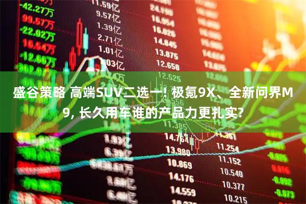 盛谷策略 高端SUV二选一! 极氪9X、全新问界M9, 长久用车谁的产品力更扎实?