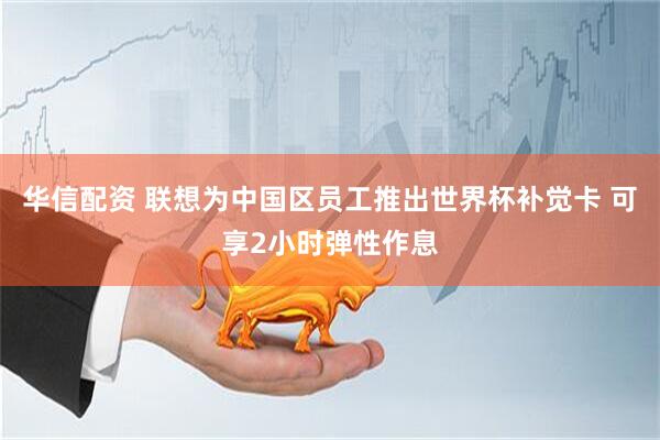 华信配资 联想为中国区员工推出世界杯补觉卡 可享2小时弹性作息